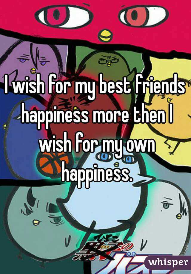 I wish for my best friends happiness more then I wish for my own happiness.