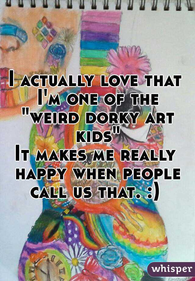 I actually love that I'm one of the "weird dorky art kids"
It makes me really happy when people call us that. :) 