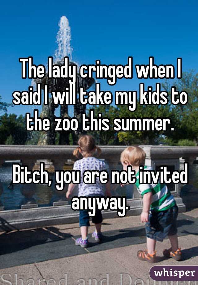 The lady cringed when I said I will take my kids to the zoo this summer.

Bitch, you are not invited anyway.