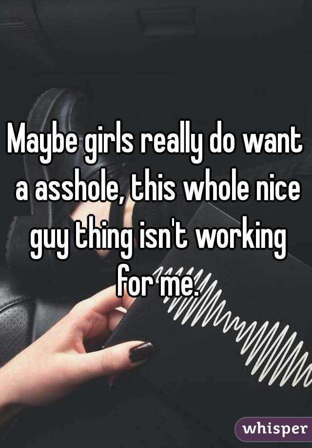 Maybe girls really do want a asshole, this whole nice guy thing isn't working for me.