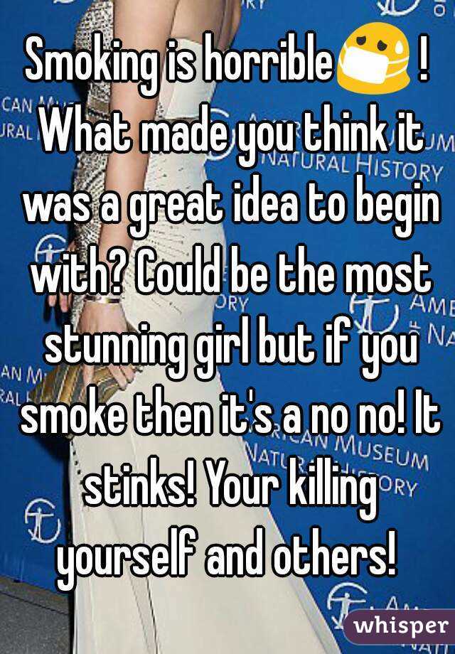 Smoking is horrible😷 ! What made you think it was a great idea to begin with? Could be the most stunning girl but if you smoke then it's a no no! It stinks! Your killing yourself and others! 