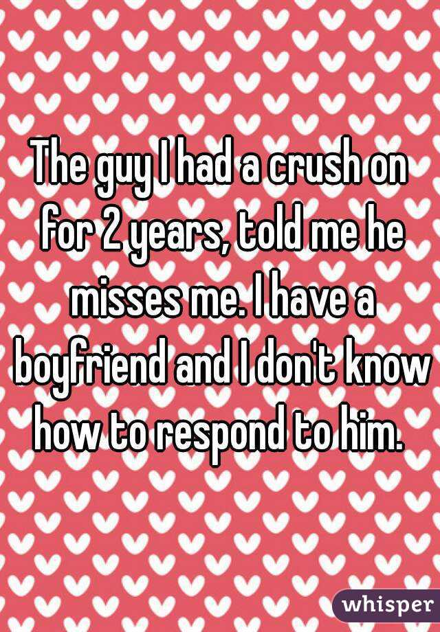 The guy I had a crush on for 2 years, told me he misses me. I have a boyfriend and I don't know how to respond to him. 