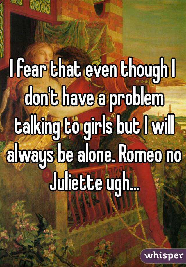 I fear that even though I don't have a problem talking to girls but I will always be alone. Romeo no Juliette ugh...