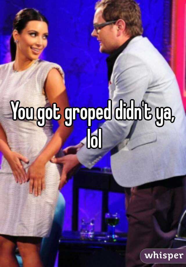 You got groped didn't ya, lol