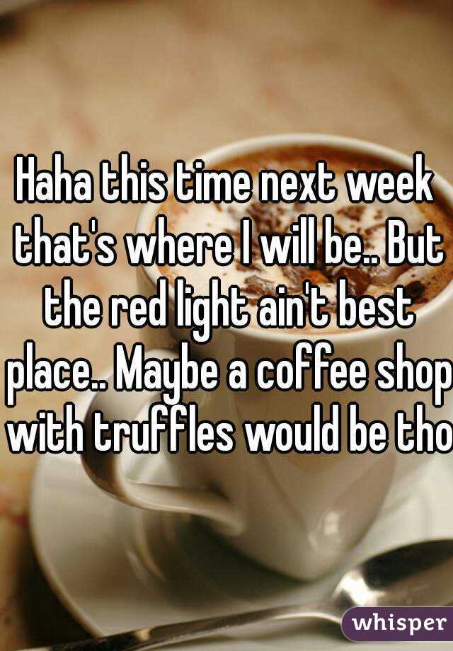 Haha this time next week that's where I will be.. But the red light ain't best place.. Maybe a coffee shop with truffles would be tho