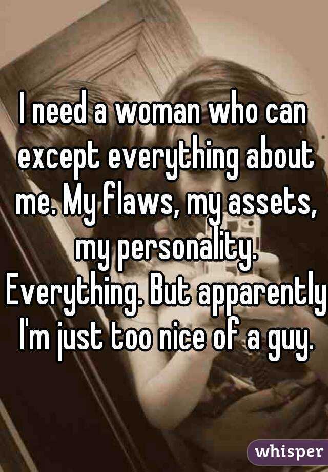 I need a woman who can except everything about me. My flaws, my assets, my personality. Everything. But apparently I'm just too nice of a guy.