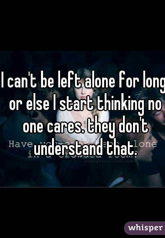 I can't be left alone for long or else I start thinking no one cares. they don't understand that.