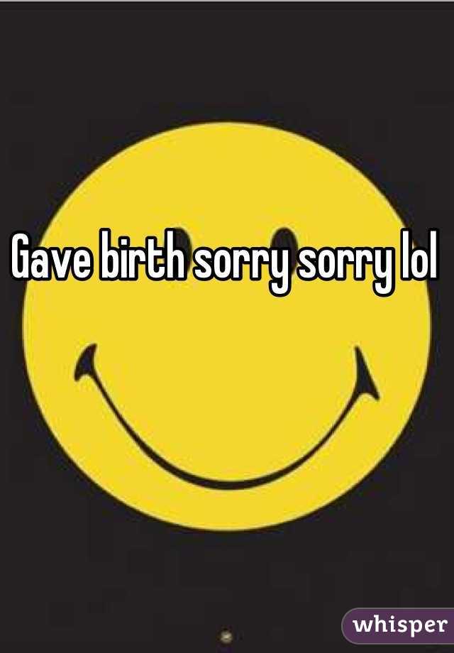 Gave birth sorry sorry lol 