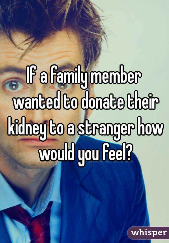 If a family member wanted to donate their kidney to a stranger how would you feel?