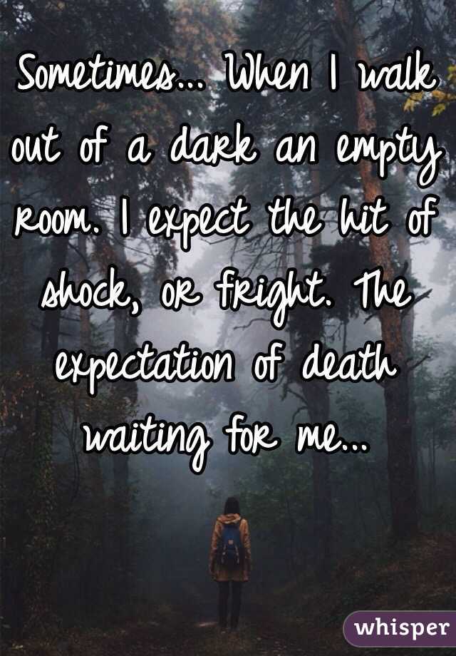 Sometimes... When I walk out of a dark an empty room. I expect the hit of shock, or fright. The expectation of death waiting for me...