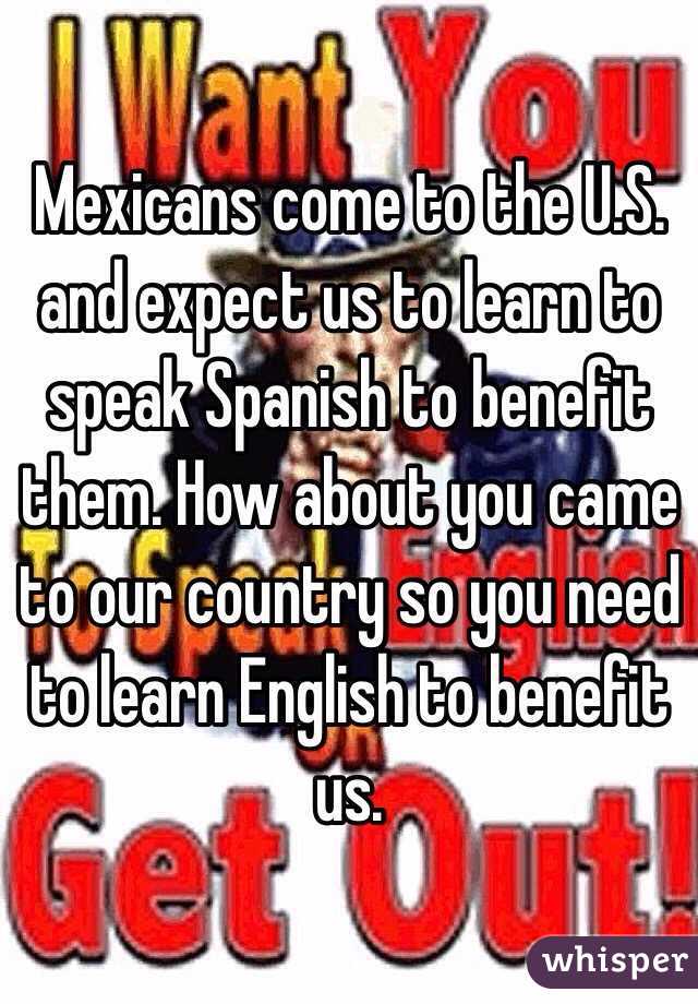 Mexicans come to the U.S. and expect us to learn to speak Spanish to benefit them. How about you came to our country so you need to learn English to benefit us.