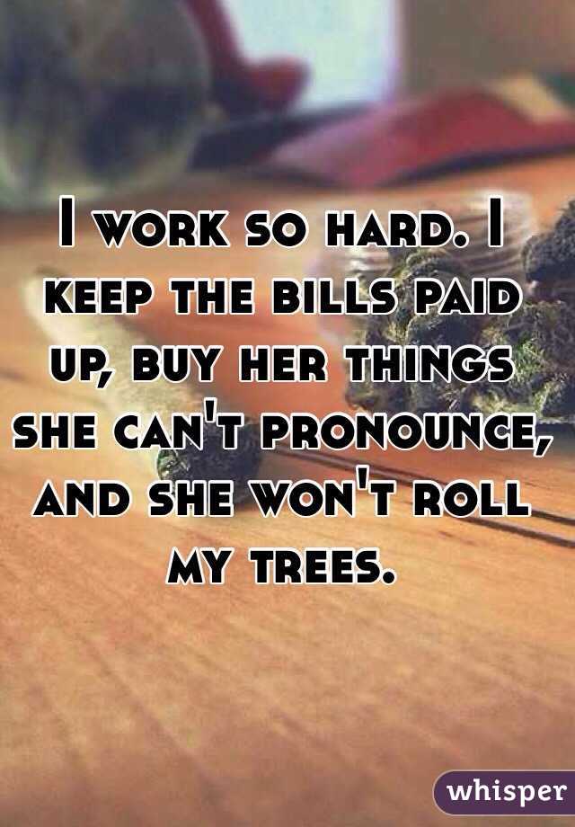 I work so hard. I keep the bills paid up, buy her things she can't pronounce, and she won't roll my trees. 