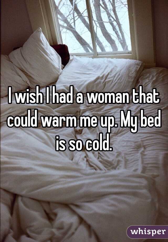 I wish I had a woman that could warm me up. My bed is so cold. 