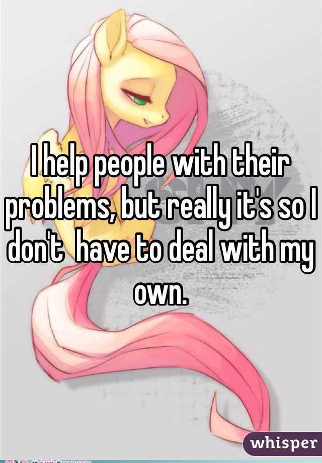 I help people with their problems, but really it's so I don't  have to deal with my own. 
