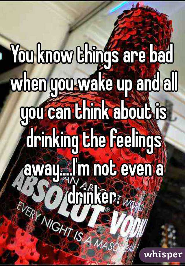 You know things are bad when you wake up and all you can think about is drinking the feelings away....I'm not even a drinker.