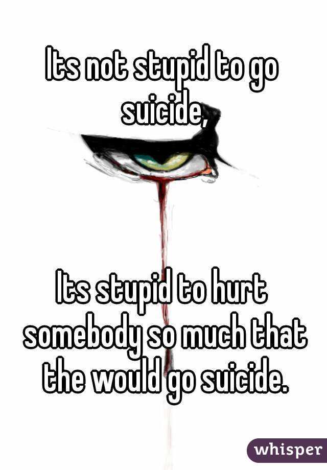 Its not stupid to go suicide,



Its stupid to hurt somebody so much that the would go suicide.