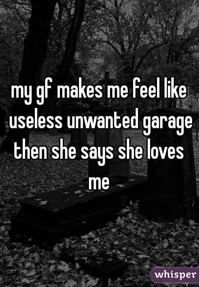 my gf makes me feel like useless unwanted garage then she says she loves  me 