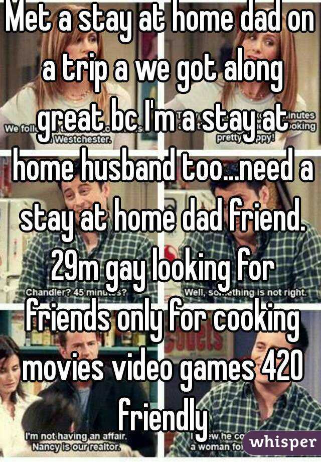 Met a stay at home dad on a trip a we got along great bc I'm a stay at home husband too...need a stay at home dad friend. 29m gay looking for friends only for cooking movies video games 420 friendly
