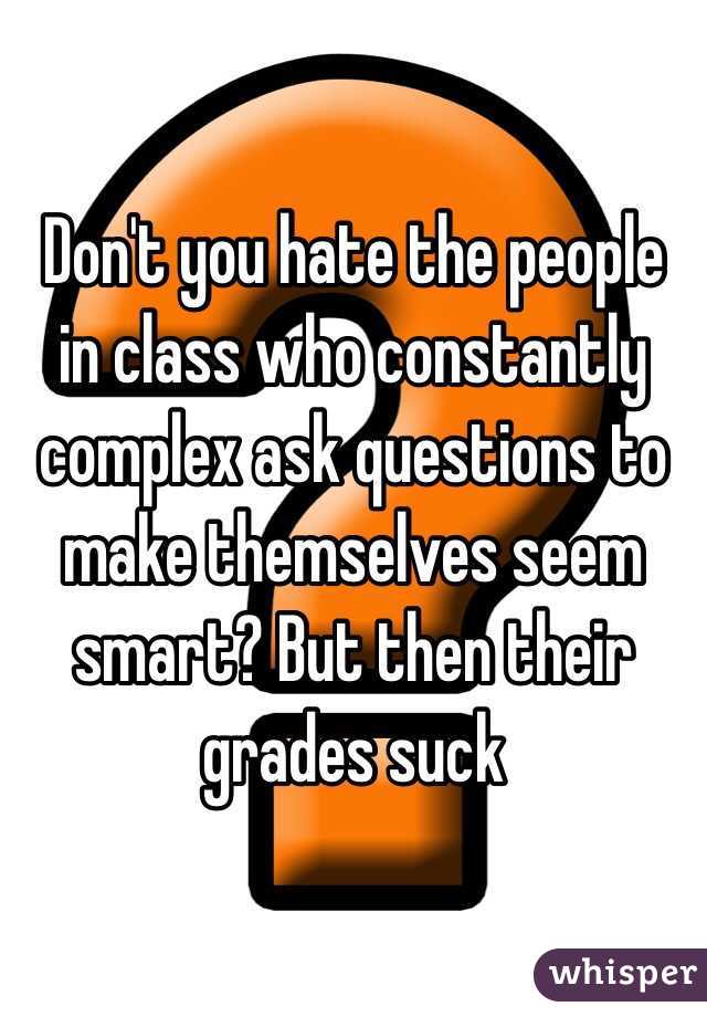 Don't you hate the people in class who constantly complex ask questions to make themselves seem smart? But then their grades suck