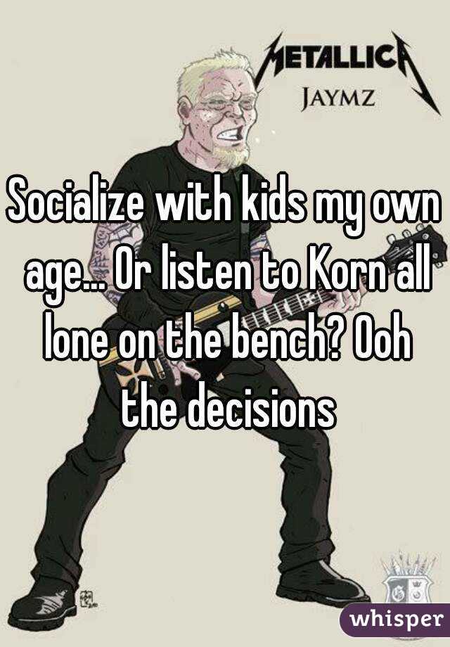 Socialize with kids my own age... Or listen to Korn all lone on the bench? Ooh the decisions