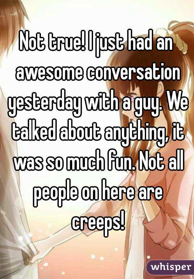 Not true! I just had an awesome conversation yesterday with a guy. We talked about anything, it was so much fun. Not all people on here are creeps!