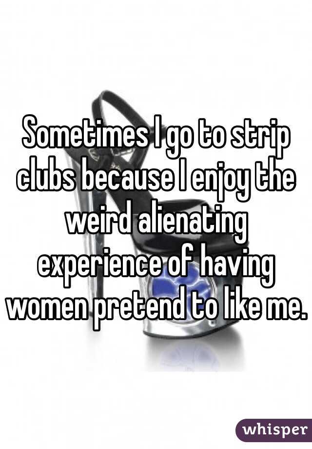 Sometimes I go to strip clubs because I enjoy the weird alienating experience of having women pretend to like me. 