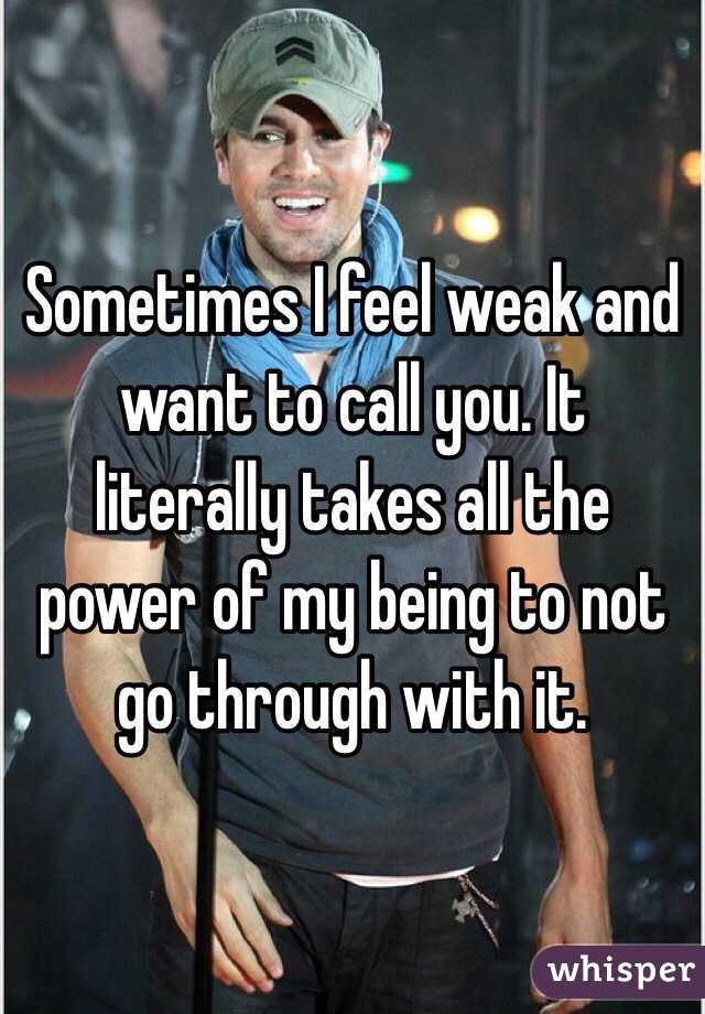 Sometimes I feel weak and want to call you. It literally takes all the power of my being to not go through with it. 