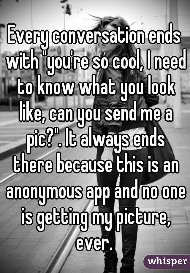 Every conversation ends with "you're so cool, I need to know what you look like, can you send me a pic?". It always ends there because this is an anonymous app and no one is getting my picture, ever. 
