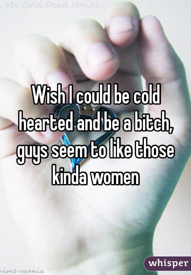 Wish I could be cold hearted and be a bitch, guys seem to like those kinda women