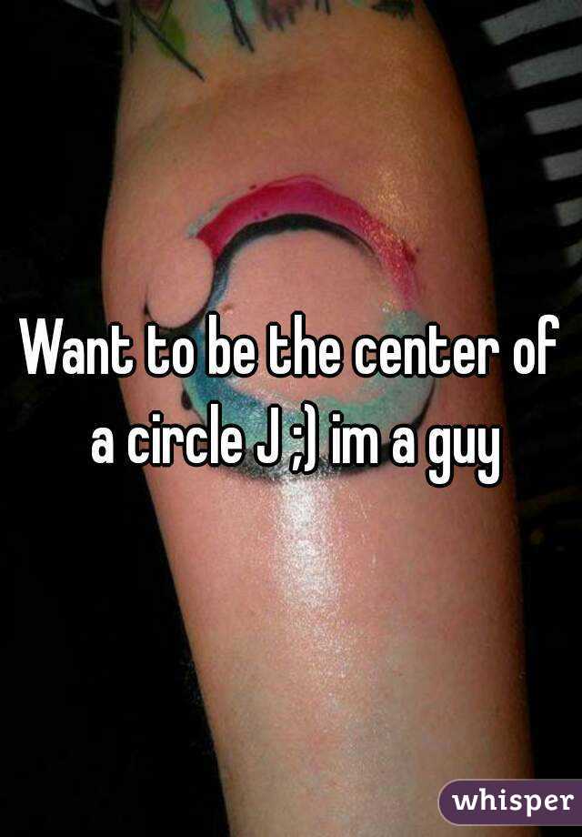 Want to be the center of a circle J ;) im a guy