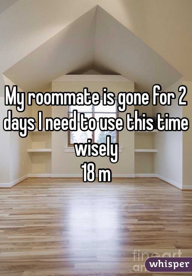 My roommate is gone for 2 days I need to use this time wisely 
18 m