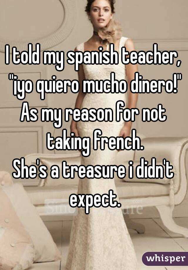 I told my spanish teacher, "¡yo quiero mucho dinero!"
As my reason for not taking french.
She's a treasure i didn't expect.