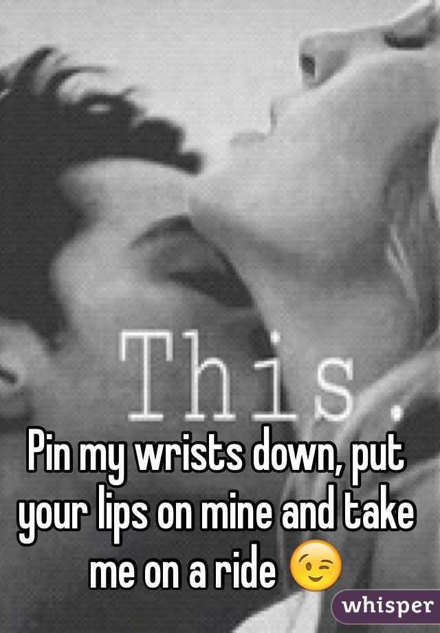Pin my wrists down, put your lips on mine and take me on a ride 😉