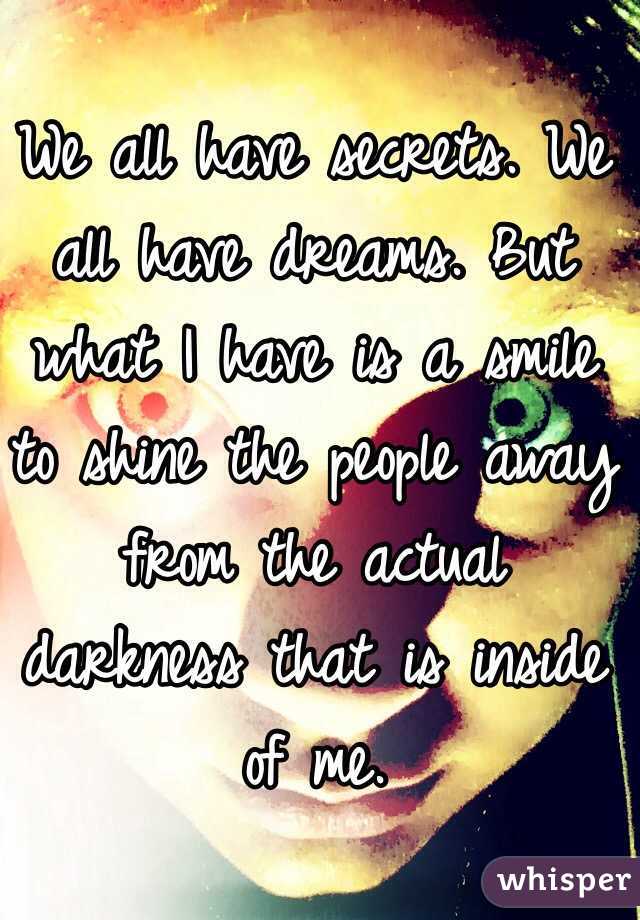 We all have secrets. We all have dreams. But what I have is a smile to shine the people away from the actual darkness that is inside of me.