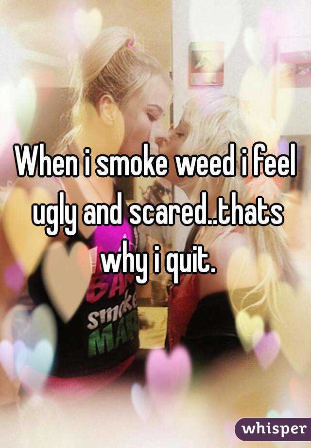 When i smoke weed i feel ugly and scared..thats why i quit.