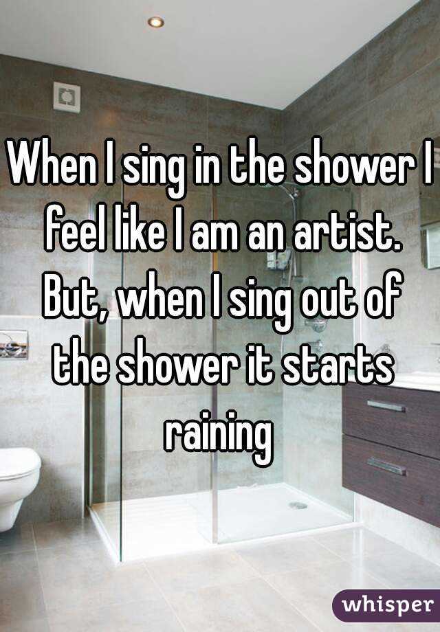 When I sing in the shower I feel like I am an artist. But, when I sing out of the shower it starts raining 
