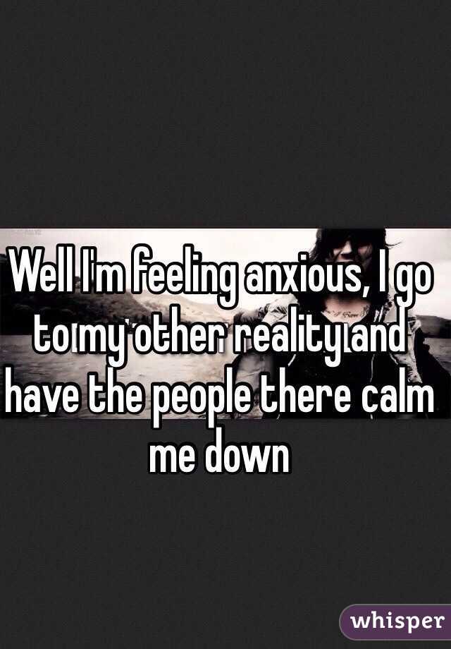 Well I'm feeling anxious, I go to my other reality and have the people there calm me down