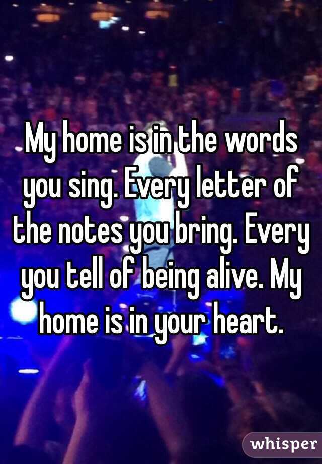 My home is in the words you sing. Every letter of the notes you bring. Every you tell of being alive. My home is in your heart.