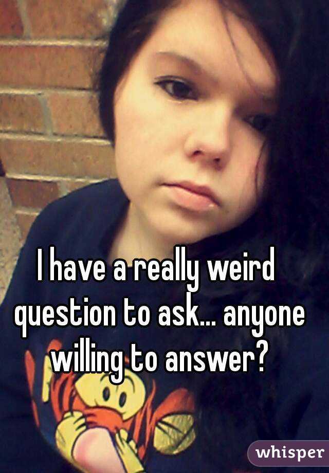 I have a really weird question to ask... anyone willing to answer?
