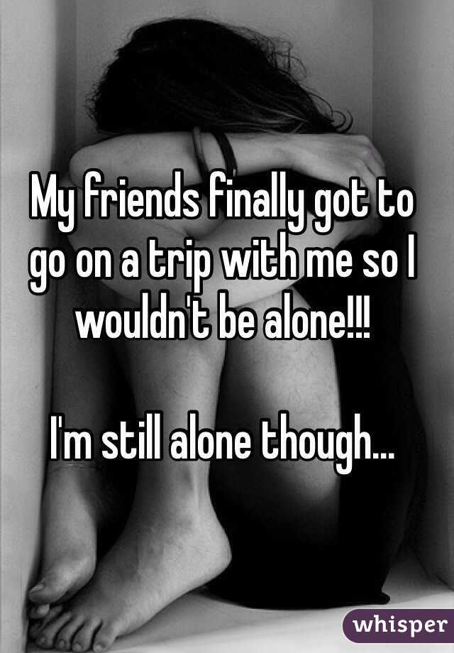 My friends finally got to   go on a trip with me so I wouldn't be alone!!!

I'm still alone though... 