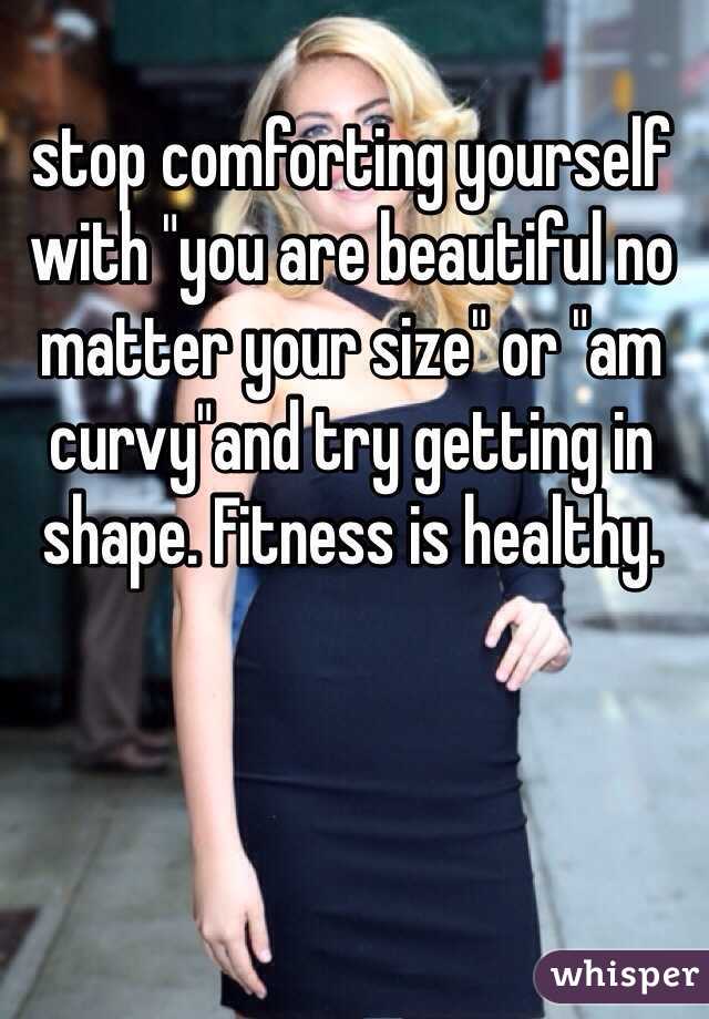 stop comforting yourself with "you are beautiful no matter your size" or "am curvy"and try getting in shape. Fitness is healthy.