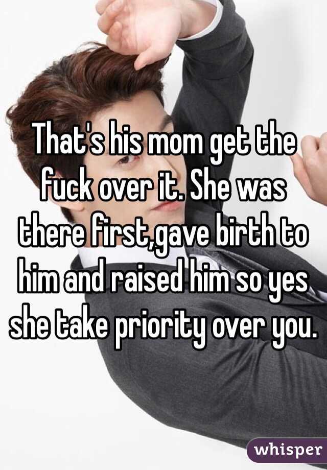 That's his mom get the fuck over it. She was there first,gave birth to him and raised him so yes she take priority over you.
