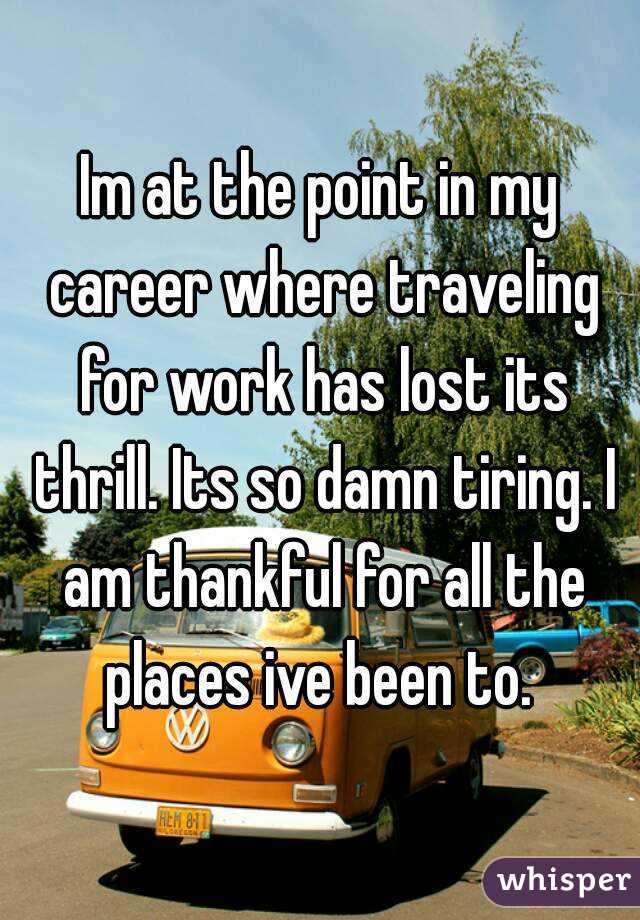 Im at the point in my career where traveling for work has lost its thrill. Its so damn tiring. I am thankful for all the places ive been to. 