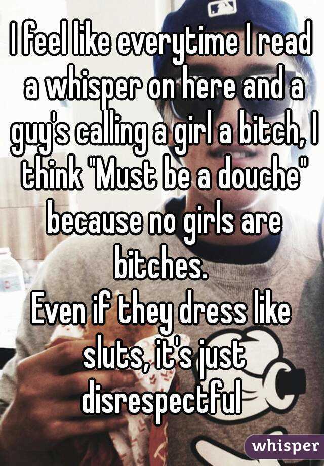 I feel like everytime I read a whisper on here and a guy's calling a girl a bitch, I think "Must be a douche" because no girls are bitches. 
Even if they dress like sluts, it's just disrespectful 