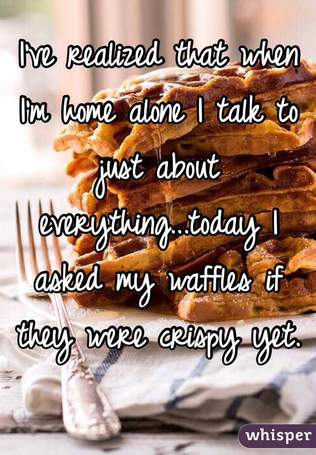 I've realized that when I'm home alone I talk to just about everything...today I asked my waffles if they were crispy yet. 