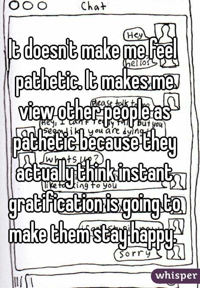 It doesn't make me feel pathetic. It makes me view other people as pathetic because they actually think instant gratification is going to make them stay happy. 