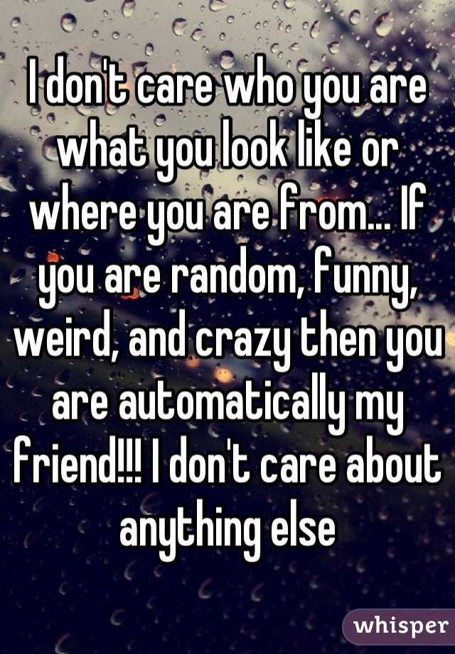 I don't care who you are what you look like or where you are from... If you are random, funny, weird, and crazy then you are automatically my friend!!! I don't care about anything else