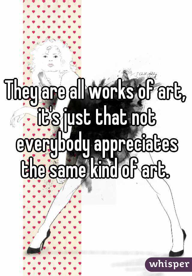They are all works of art, it's just that not everybody appreciates the same kind of art. 