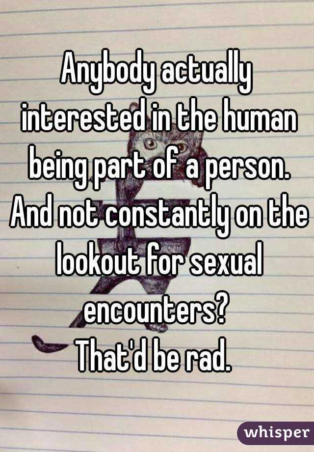 Anybody actually interested in the human being part of a person. And not constantly on the lookout for sexual encounters? 
That'd be rad. 