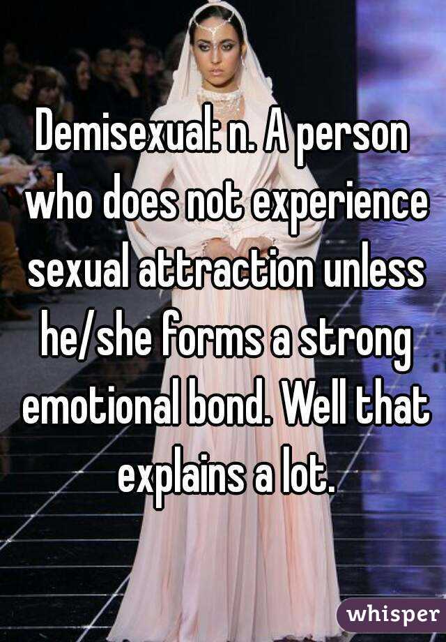 Demisexual: n. A person who does not experience sexual attraction unless he/she forms a strong emotional bond. Well that explains a lot.